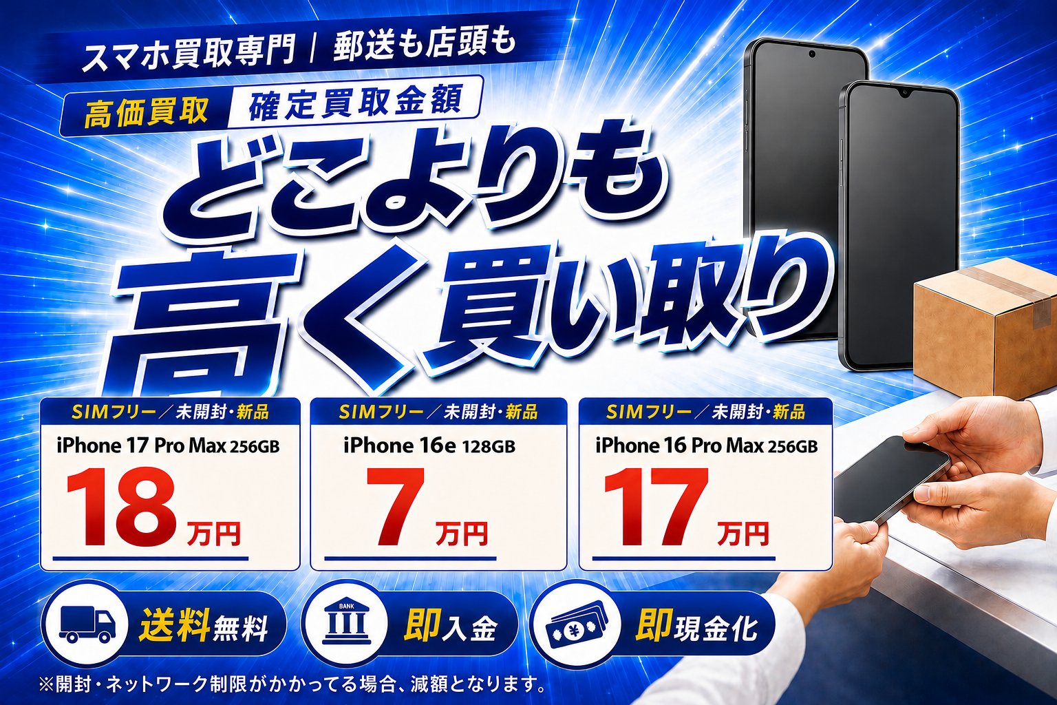 スマホ買取専門｜郵送も店頭も。どこよりも高く買い取り。高価買取 確定買取金額：iPhone 17 Pro Max 256GB 18万円／iPhone 16e 128GB 7万円／iPhone 16 Pro Max 256GB 17万円（いずれもSIMフリー・未開封・新品）。送料無料・即入金・即現金化。※開封・ネットワーク制限がかかってる場合、減額となります。